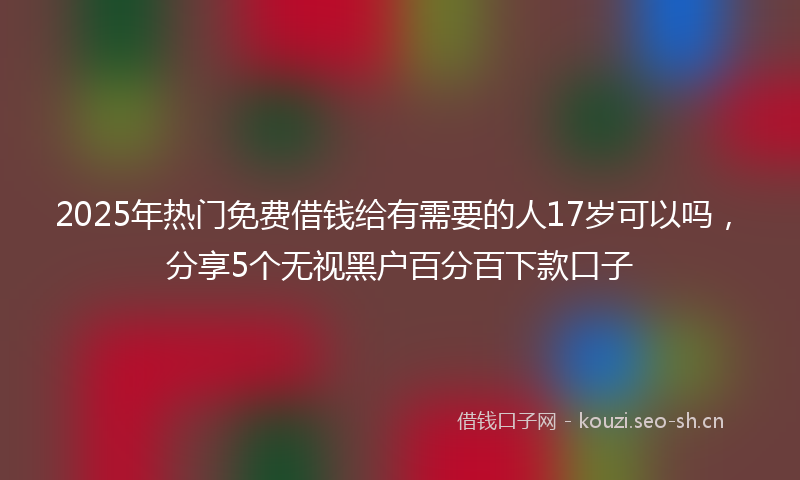 2025年热门免费借钱给有需要的人17岁可以吗，分享5个无视黑户百分百下款口子