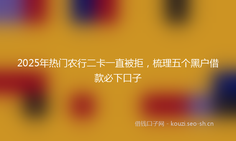 2025年热门农行二卡一直被拒，梳理五个黑户借款必下口子