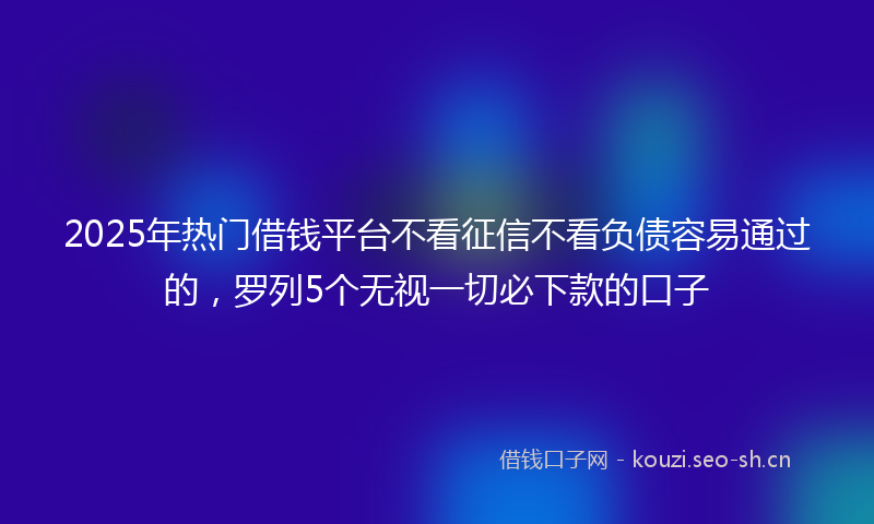 2025年热门借钱平台不看征信不看负债容易通过的，罗列5个无视一切必下款的口子