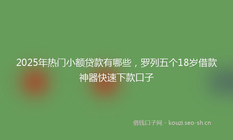 2025年热门小额贷款有哪些,罗列五个18岁借款神器快速下款口子