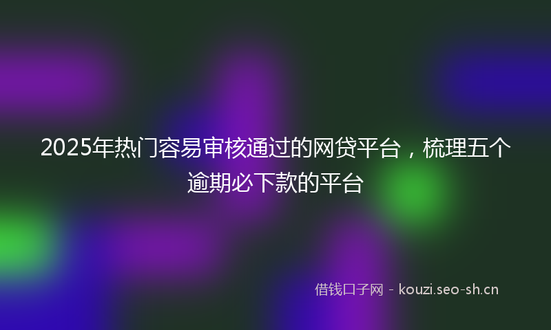 2025年热门容易审核通过的网贷平台，梳理五个逾期必下款的平台