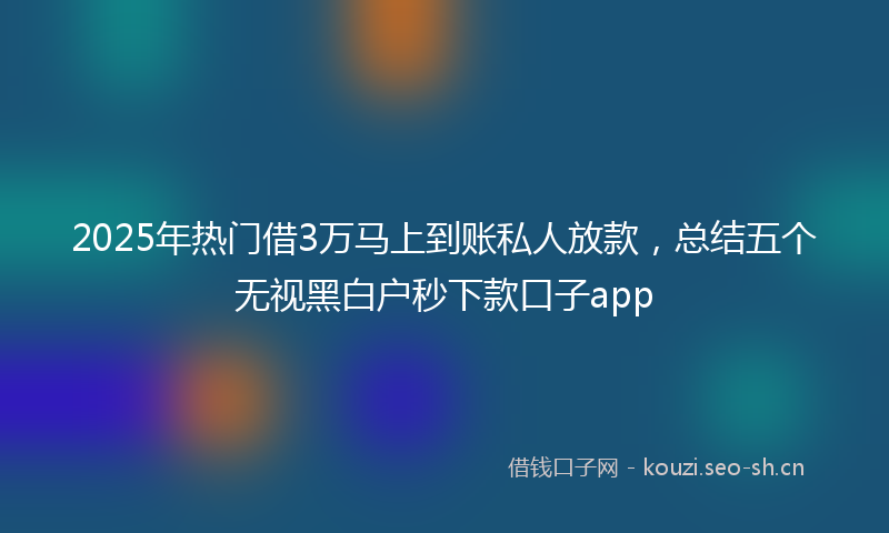 2025年热门借3万马上到账私人放款，总结五个无视黑白户秒下款口子app