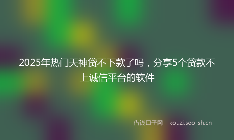 2025年热门天神贷不下款了吗，分享5个贷款不上诚信平台的软件