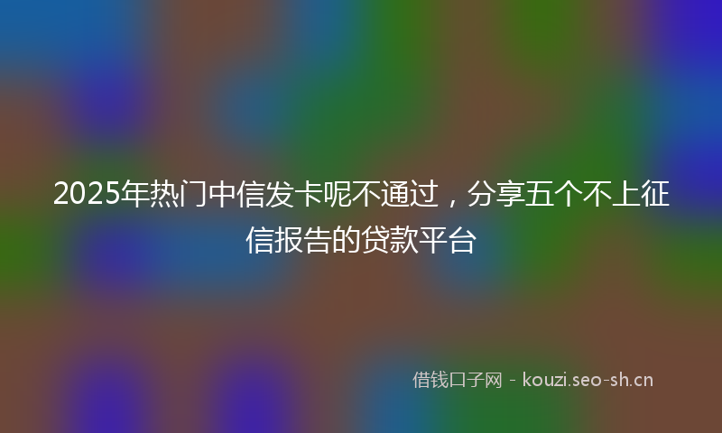 2025年热门中信发卡呢不通过，分享五个不上征信报告的贷款平台