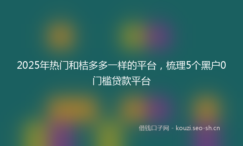 2025年热门和桔多多一样的平台，梳理5个黑户0门槛贷款平台