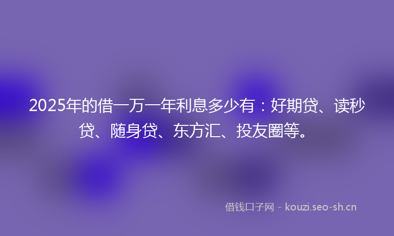 2025年的借一万一年利息多少有：好期贷、读秒贷、随身贷、东方汇、投友圈等。