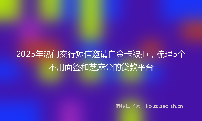2025年热门交行短信邀请白金卡被拒，梳理5个不用面签和芝麻分的贷款平台