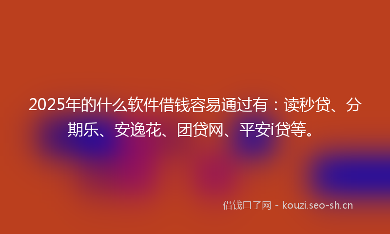 2025年的什么软件借钱容易通过有：读秒贷、分期乐、安逸花、团贷网、平安i贷等。