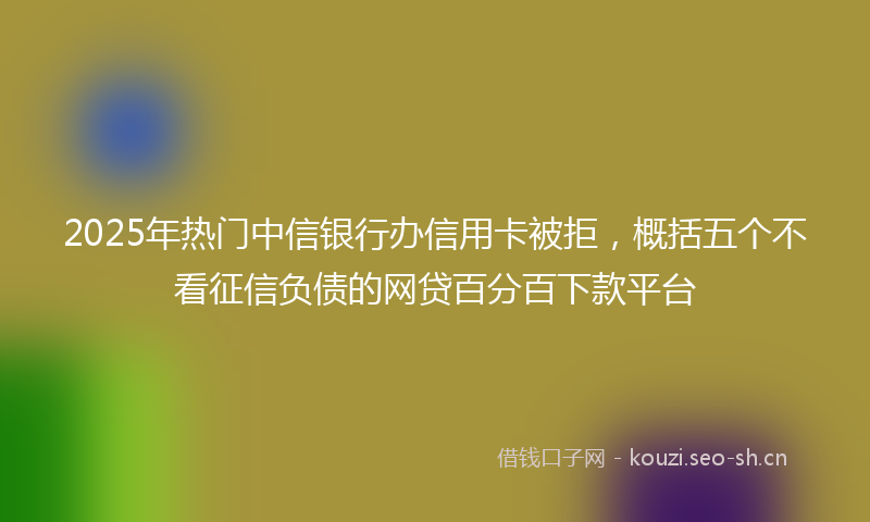 2025年热门中信银行办信用卡被拒，概括五个不看征信负债的网贷百分百下款平台