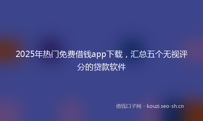 2025年热门免费借钱app下载，汇总五个无视评分的贷款软件