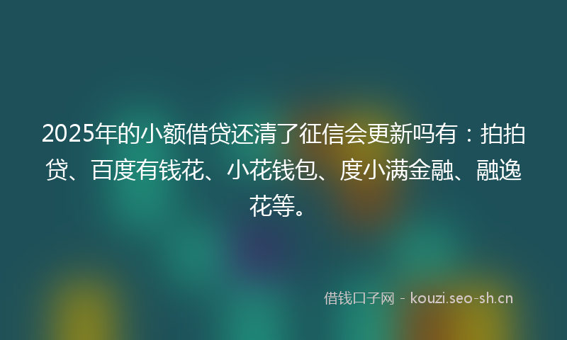 2025年的小额借贷还清了征信会更新吗有：拍拍贷、百度有钱花、小花钱包、度小满金融、融逸花等。