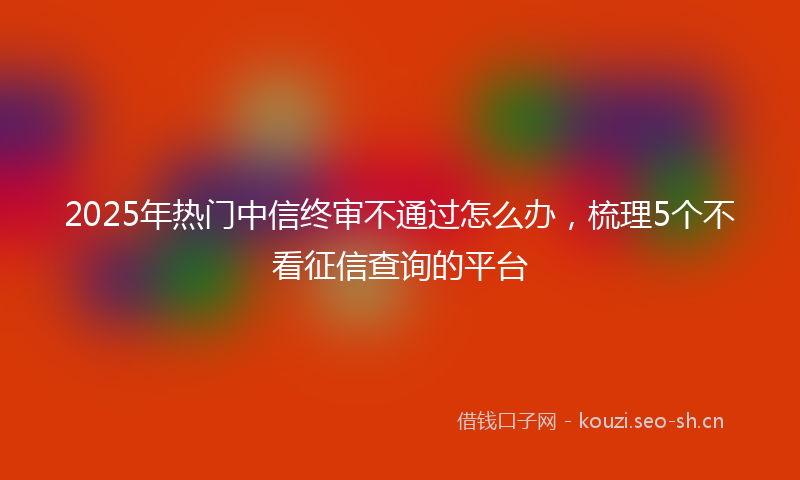 2025年热门中信终审不通过怎么办，梳理5个不看征信查询的平台