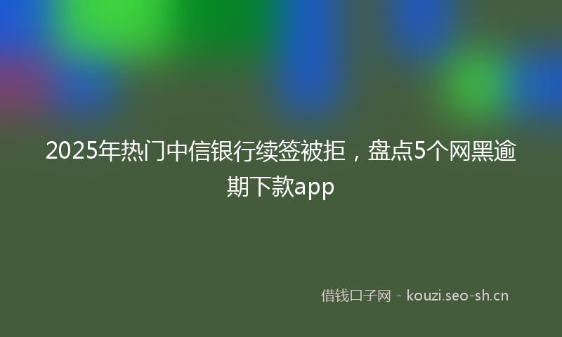 2025年热门中信银行续签被拒，盘点5个网黑逾期下款app
