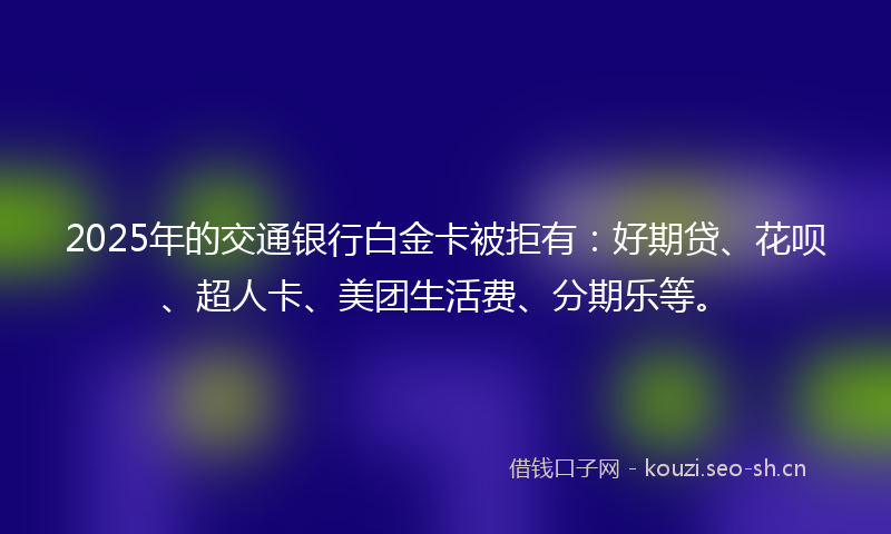 2025年的交通银行白金卡被拒有：好期贷、花呗、超人卡、美团生活费、分期乐等。