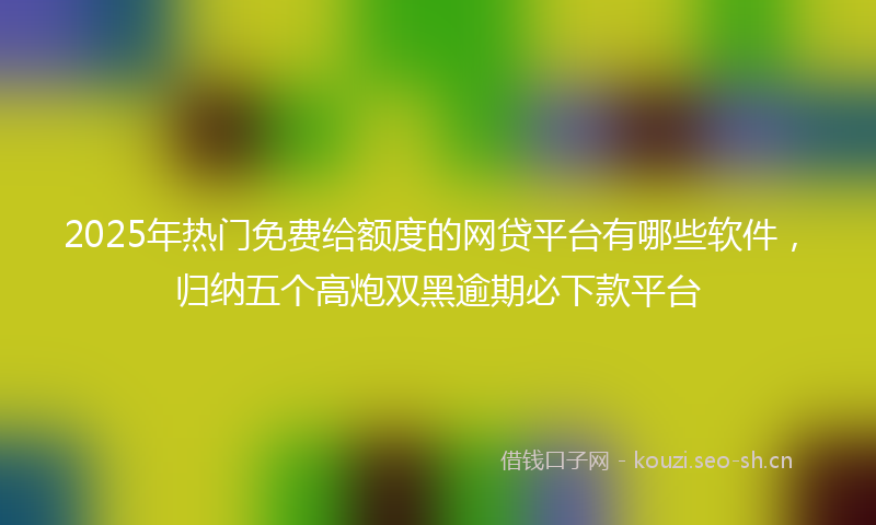 2025年热门免费给额度的网贷平台有哪些软件，归纳五个高炮双黑逾期必下款平台
