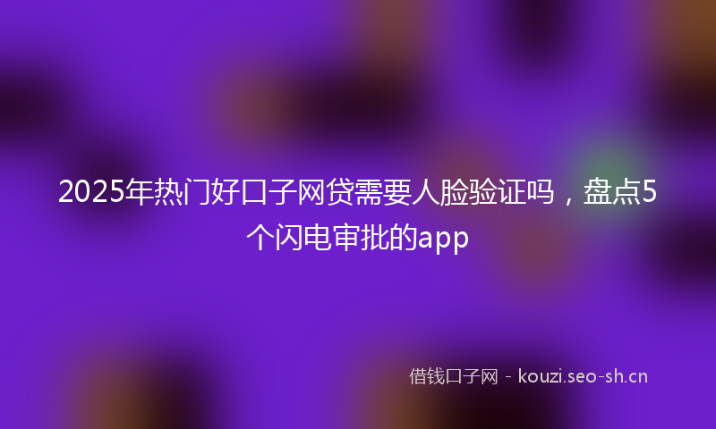 2025年热门好口子网贷需要人脸验证吗，盘点5个闪电审批的app