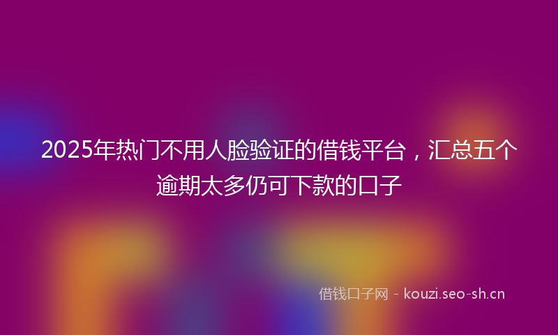 2025年热门不用人脸验证的借钱平台，汇总五个逾期太多仍可下款的口子