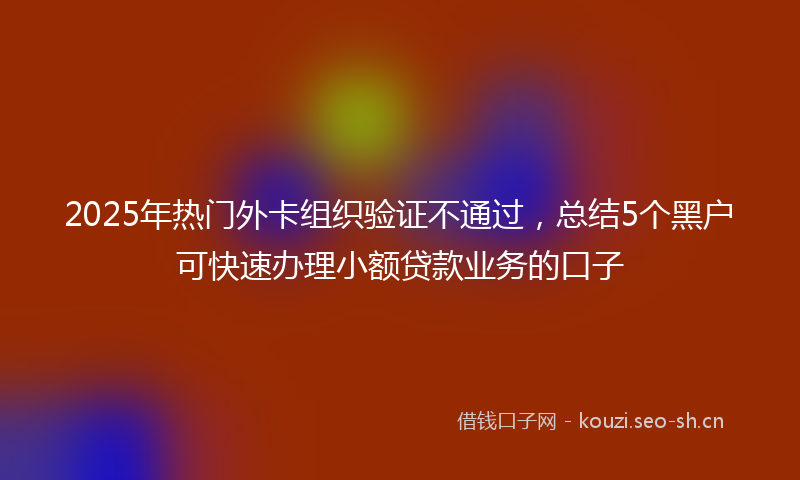 2025年热门外卡组织验证不通过，总结5个黑户可快速办理小额贷款业务的口子