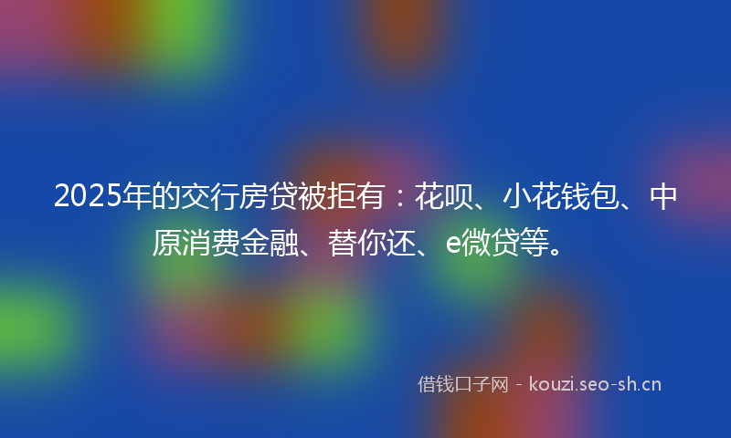2025年的交行房贷被拒有：花呗、小花钱包、中原消费金融、替你还、e微贷等。