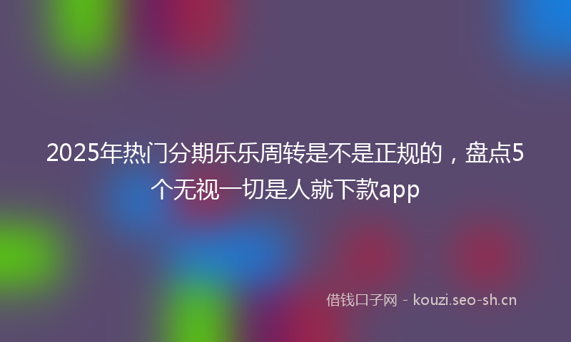 2025年热门分期乐乐周转是不是正规的，盘点5个无视一切是人就下款app