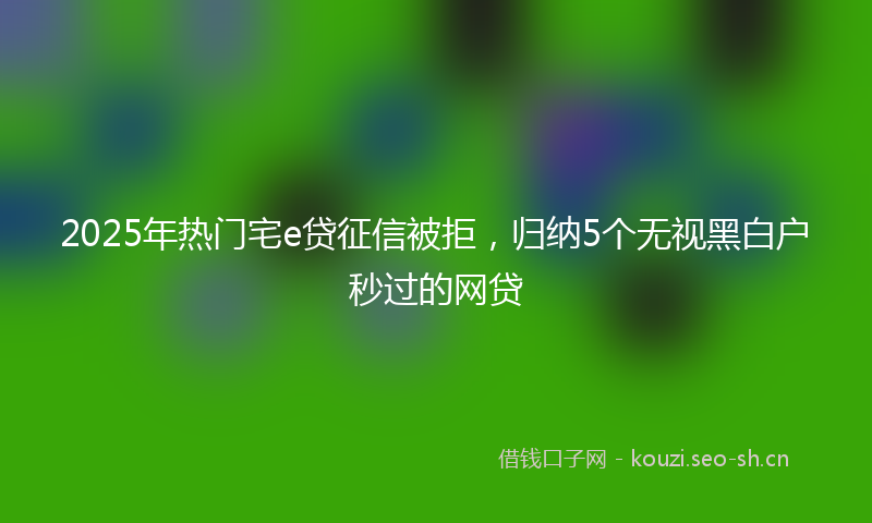 2025年热门宅e贷征信被拒,归纳5个无视黑白户秒过的网贷