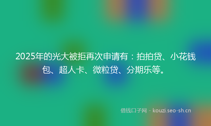 2025年的光大被拒再次申请有：拍拍贷、小花钱包、超人卡、微粒贷、分期乐等。