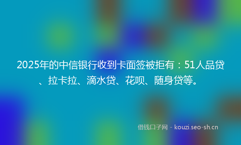 2025年的中信银行收到卡面签被拒有：51人品贷、拉卡拉、滴水贷、花呗、随身贷等。