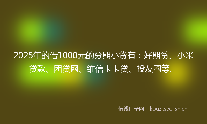 2025年的借1000元的分期小贷有：好期贷、小米贷款、团贷网、维信卡卡贷、投友圈等。