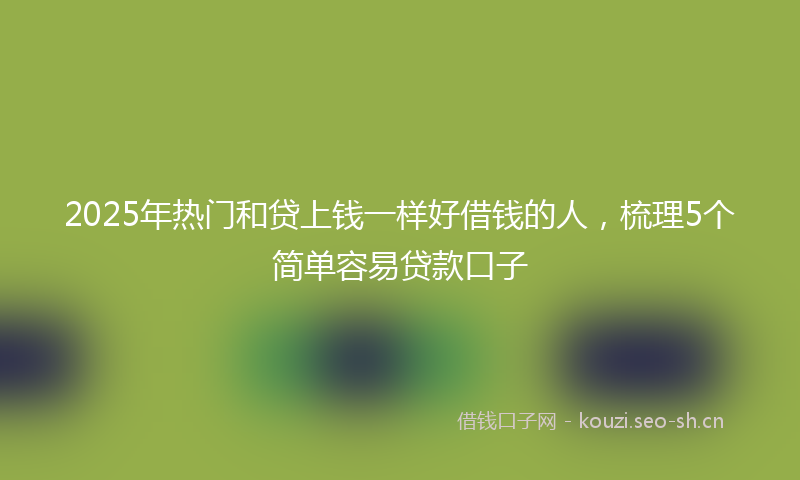 2025年热门和贷上钱一样好借钱的人，梳理5个简单容易贷款口子