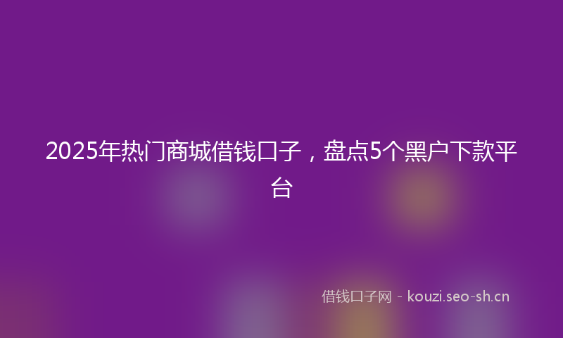 2025年热门商城借钱口子，盘点5个黑户下款平台