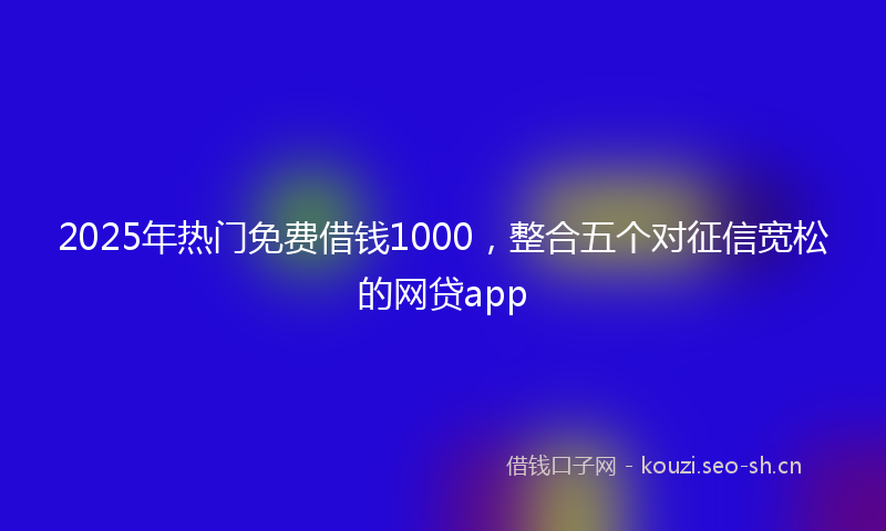 2025年热门免费借钱1000，整合五个对征信宽松的网贷app