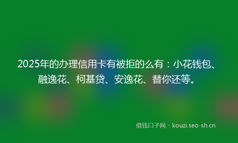 2025年的办理信用卡有被拒的么有：小花钱包、融逸花、柯基贷、安逸花、替你还等。