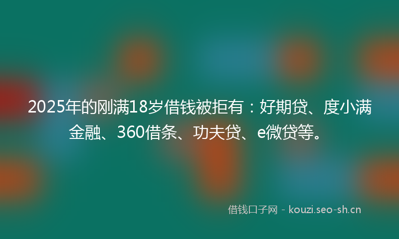 2025年的刚满18岁借钱被拒有：好期贷、度小满金融、360借条、功夫贷、e微贷等。