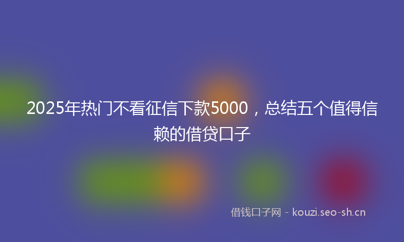 2025年热门不看征信下款5000，总结五个值得信赖的借贷口子