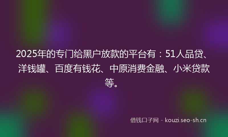 2025年的专门给黑户放款的平台有：51人品贷、洋钱罐、百度有钱花、中原消费金融、小米贷款等。