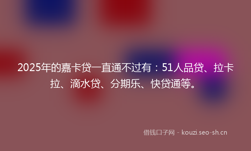 2025年的嘉卡贷一直通不过有：51人品贷、拉卡拉、滴水贷、分期乐、快贷通等。