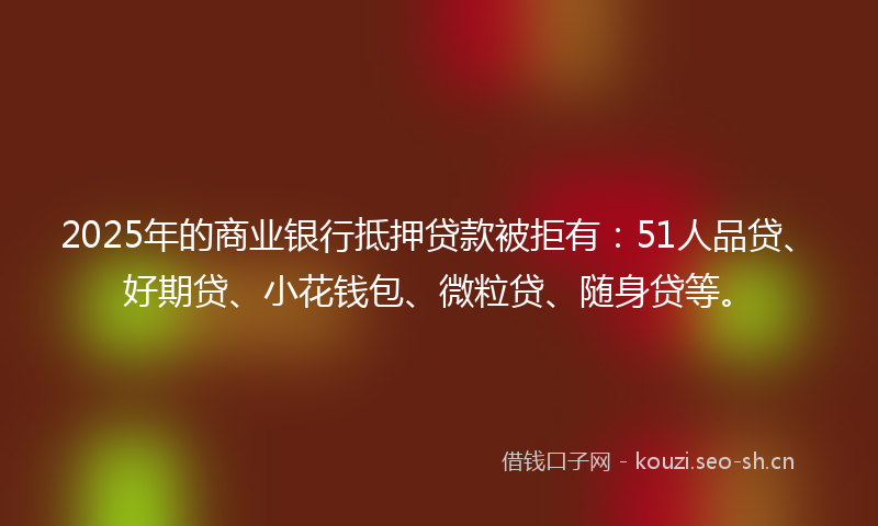 2025年的商业银行抵押贷款被拒有：51人品贷、好期贷、小花钱包、微粒贷、随身贷等。