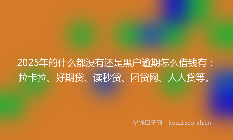 2025年的什么都没有还是黑户逾期怎么借钱有：拉卡拉、好期贷、读秒贷、团贷网、人人贷等。