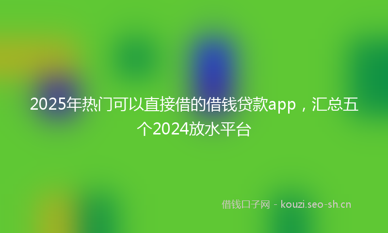 2025年热门可以直接借的借钱贷款app，汇总五个2024放水平台
