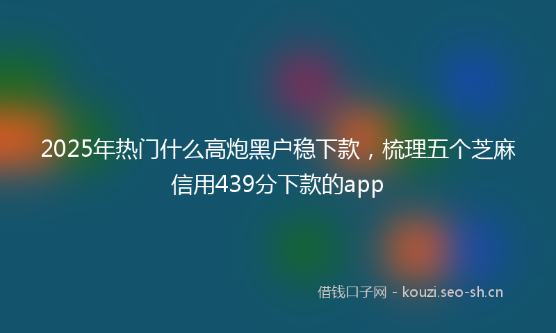 2025年热门什么高炮黑户稳下款，梳理五个芝麻信用439分下款的app