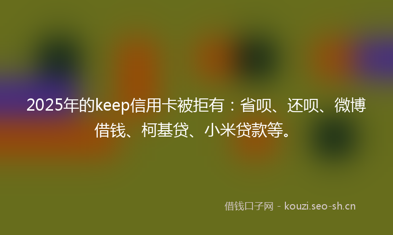 2025年的keep信用卡被拒有：省呗、还呗、微博借钱、柯基贷、小米贷款等。