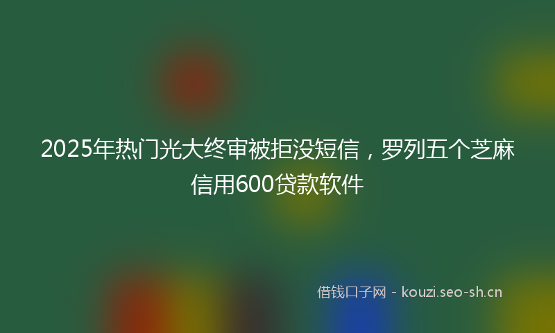 2025年热门光大终审被拒没短信，罗列五个芝麻信用600贷款软件