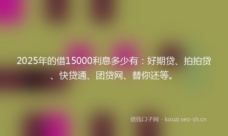 2025年的借15000利息多少有：好期贷、拍拍贷、快贷通、团贷网、替你还等。