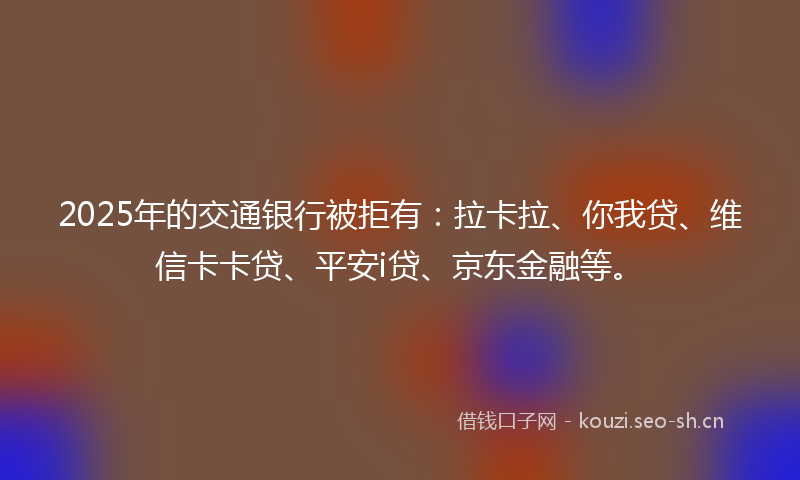2025年的交通银行被拒有：拉卡拉、你我贷、维信卡卡贷、平安i贷、京东金融等。