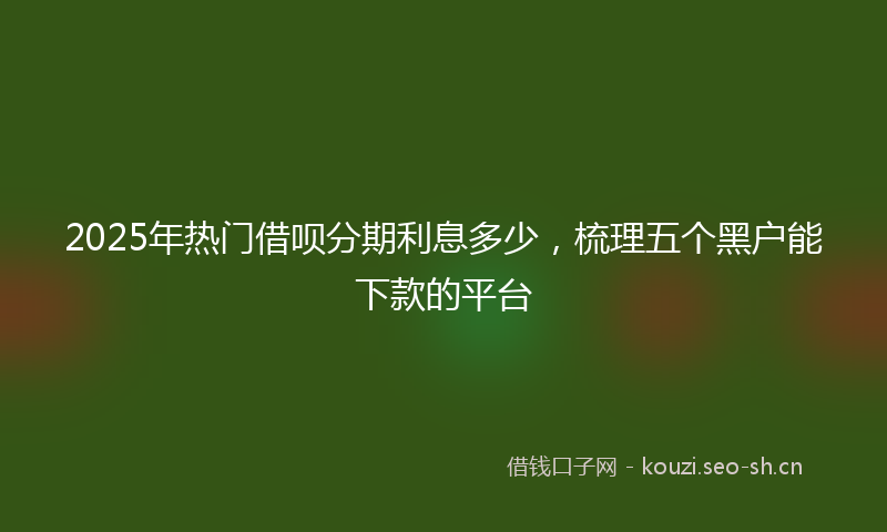 2025年热门借呗分期利息多少，梳理五个黑户能下款的平台