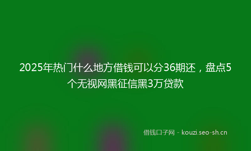 2025年热门什么地方借钱可以分36期还，盘点5个无视网黑征信黑3万贷款