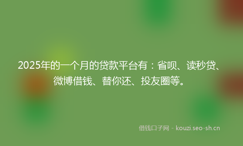 2025年的一个月的贷款平台有：省呗、读秒贷、微博借钱、替你还、投友圈等。