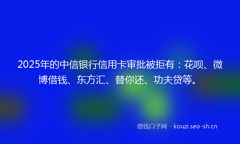 2025年的中信银行信用卡审批被拒有：花呗、微博借钱、东方汇、替你还、功夫贷等。