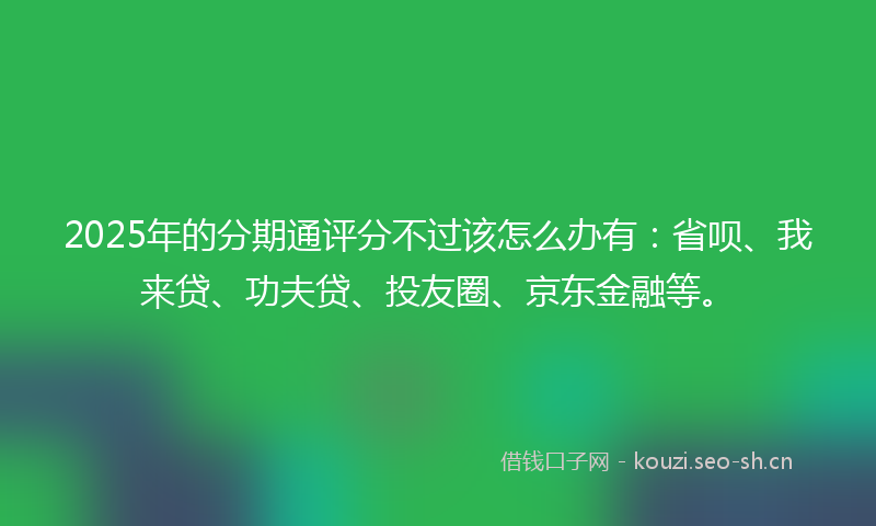 2025年的分期通评分不过该怎么办有：省呗、我来贷、功夫贷、投友圈、京东金融等。