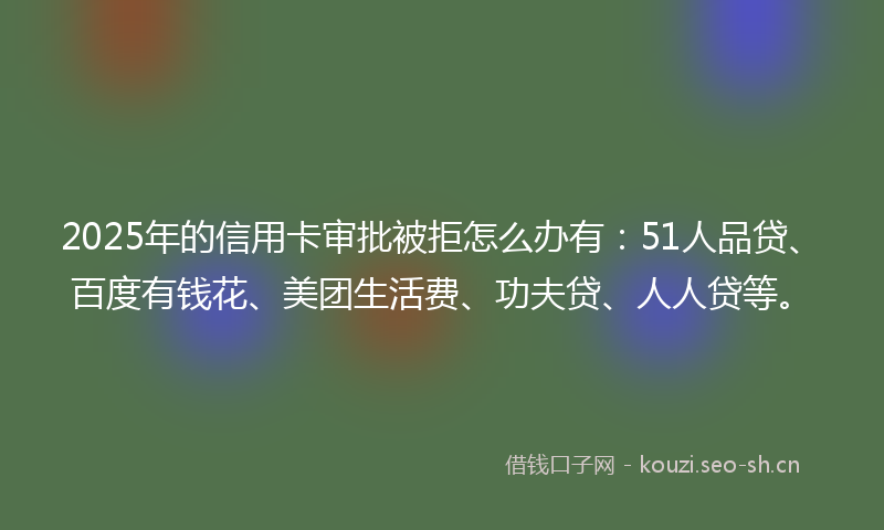 2025年的信用卡审批被拒怎么办有：51人品贷、百度有钱花、美团生活费、功夫贷、人人贷等。